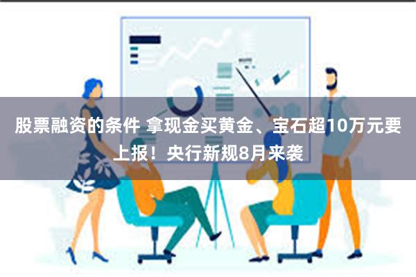 股票融资的条件 拿现金买黄金、宝石超10万元要上报！央行新规8月来袭