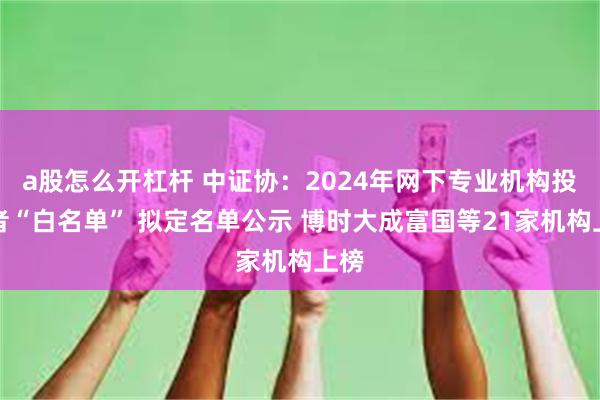a股怎么开杠杆 中证协：2024年网下专业机构投资者“白名单” 拟定名单公示 博时大成富国等21家机构上榜