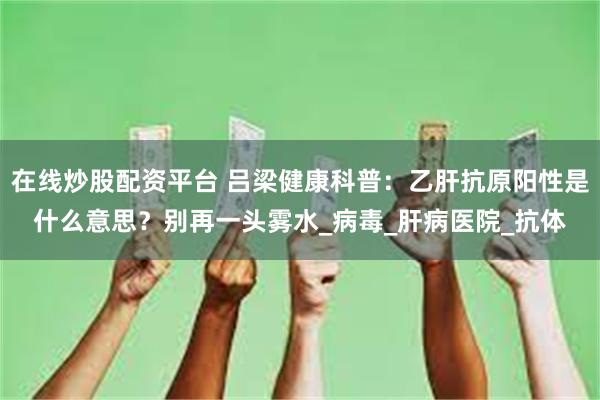 在线炒股配资平台 吕梁健康科普：乙肝抗原阳性是什么意思？别再一头雾水_病毒_肝病医院_抗体