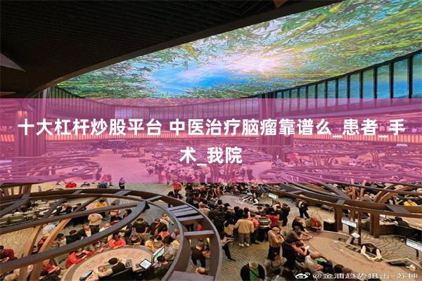 十大杠杆炒股平台 中医治疗脑瘤靠谱么_患者_手术_我院
