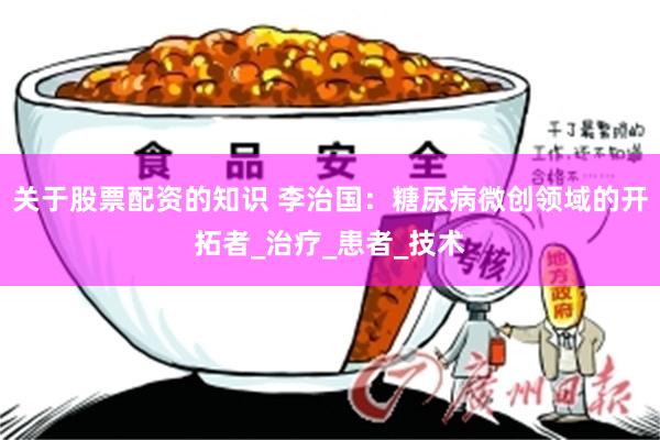 关于股票配资的知识 李治国：糖尿病微创领域的开拓者_治疗_患者_技术