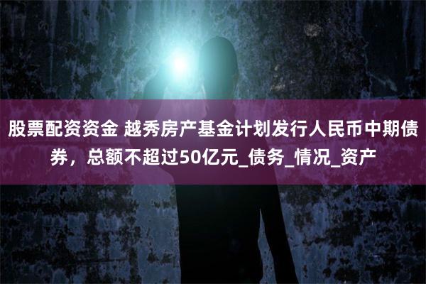股票配资资金 越秀房产基金计划发行人民币中期债券，总额不超过50亿元_债务_情况_资产