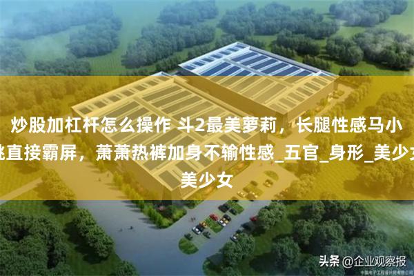 炒股加杠杆怎么操作 斗2最美萝莉，长腿性感马小桃直接霸屏，萧萧热裤加身不输性感_五官_身形_美少女