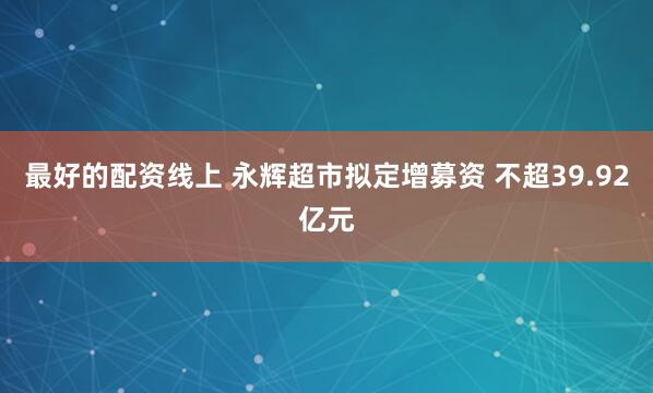 最好的配资线上 永辉超市拟定增募资 不超39.92亿元