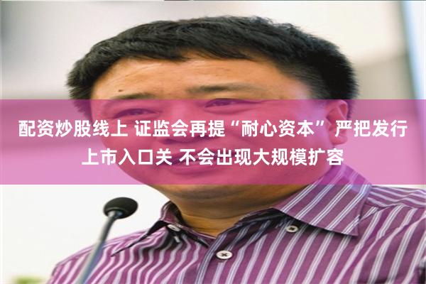 配资炒股线上 证监会再提“耐心资本” 严把发行上市入口关 不会出现大规模扩容