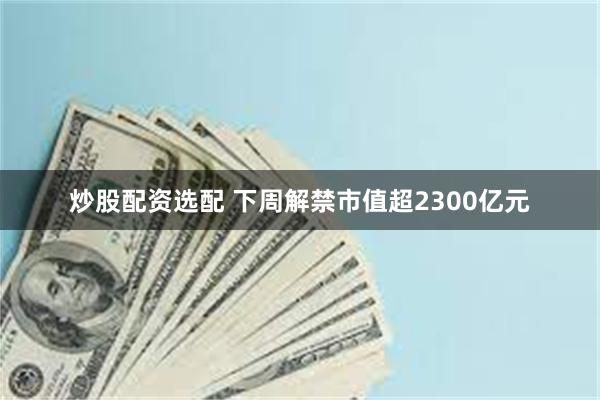 炒股配资选配 下周解禁市值超2300亿元
