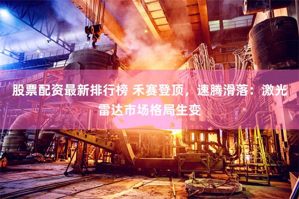 股票配资最新排行榜 禾赛登顶，速腾滑落：激光雷达市场格局生变