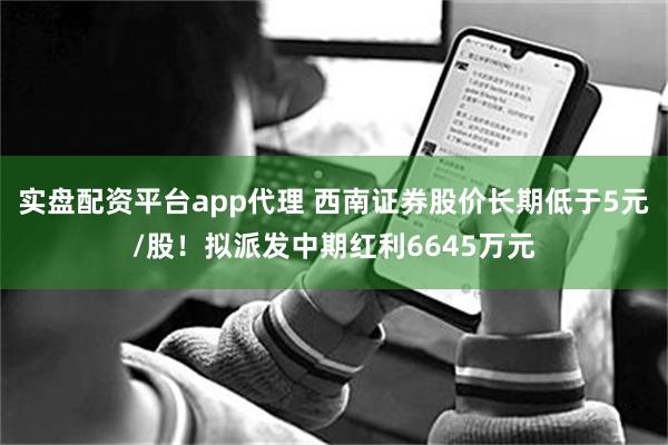 实盘配资平台app代理 西南证券股价长期低于5元/股！拟派发中期红利6645万元