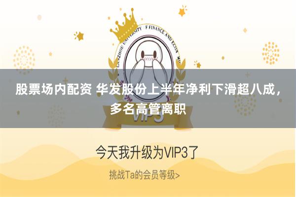 股票场内配资 华发股份上半年净利下滑超八成，多名高管离职