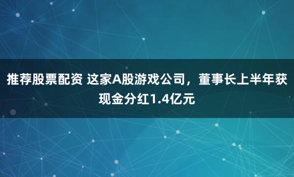 推荐股票配资 这家A股游戏公司，董事长上半年获现金分红1.4亿元