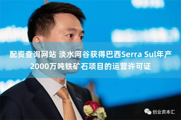 配资查询网站 淡水河谷获得巴西Serra Sul年产2000万吨铁矿石项目的运营许可证