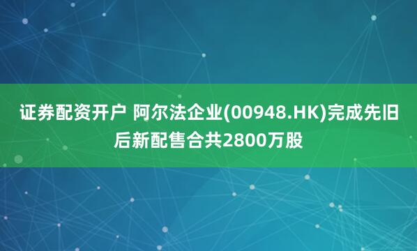 证券配资开户 阿尔法企业(00948.HK)完成先旧后新配售合共2800万股