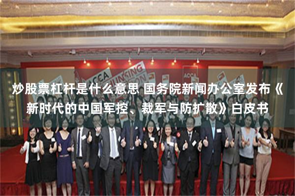 炒股票杠杆是什么意思 国务院新闻办公室发布《新时代的中国军控、裁军与防扩散》白皮书