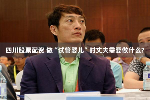 四川股票配资 做“试管婴儿”时丈夫需要做什么?