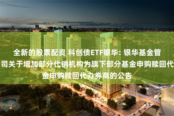 全新的股票配资 科创债ETF银华: 银华基金管理股份有限公司关于增加部分代销机构为旗下部分基金申购赎回代办券商的公告