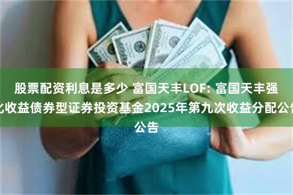 股票配资利息是多少 富国天丰LOF: 富国天丰强化收益债券型证券投资基金2025年第九次收益分配公告