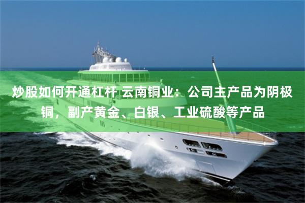 炒股如何开通杠杆 云南铜业：公司主产品为阴极铜，副产黄金、白银、工业硫酸等产品