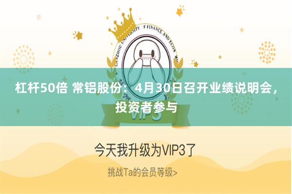 杠杆50倍 常铝股份：4月30日召开业绩说明会，投资者参与